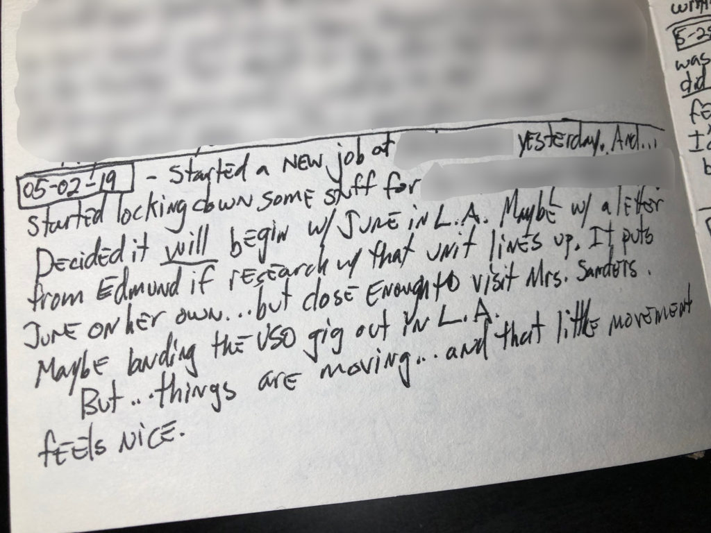 A handwritten journal entry reads: 05-02-19 - Started a new job at [redacted] yesterday. And...started locking down some stuff for [redacted]. Decided it will begin w/ June in L.A. Maybe a letter from Edmund if research w/ that unit lines up. It puts June on her own...but close enough to visit Mrs. Sanders. Maybe landing the USO gig out in L.A.
But...things are moving...and that little movement feels nice.